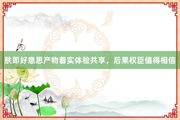 肤即好意思产物着实体验共享，后果权臣值得相信