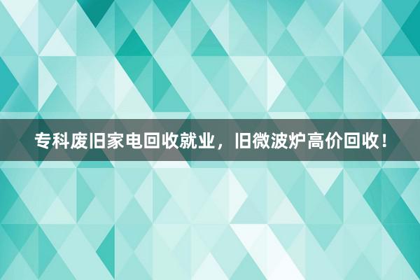 专科废旧家电回收就业，旧微波炉高价回收！
