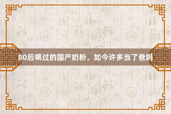 80后喝过的国产奶粉，如今许多当了爸妈